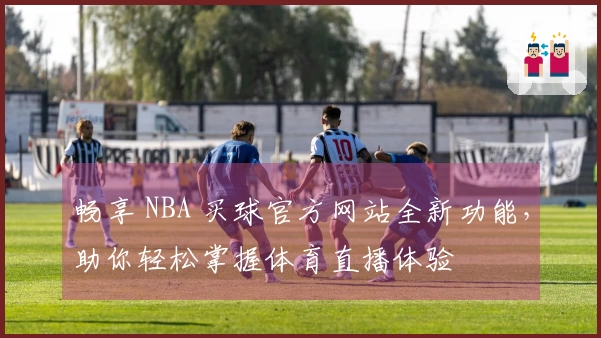 畅享 NBA 买球官方网站全新功能，助你轻松掌握体育直播体验
