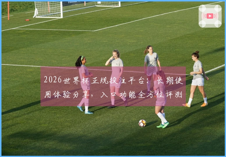 2026世界杯正规投注平台：长期使用体验分享，入口功能全方位评测
