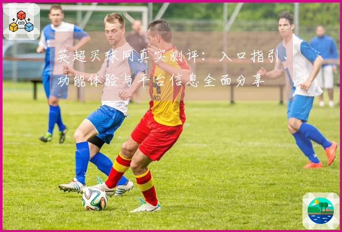 英超买球网真实测评：入口指引、功能体验与平台信息全面分享