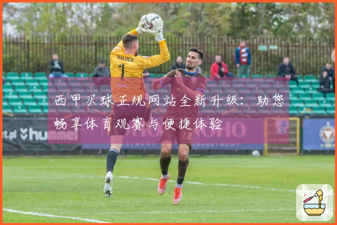 西甲买球正规网站全新升级：助您畅享体育观赛与便捷体验