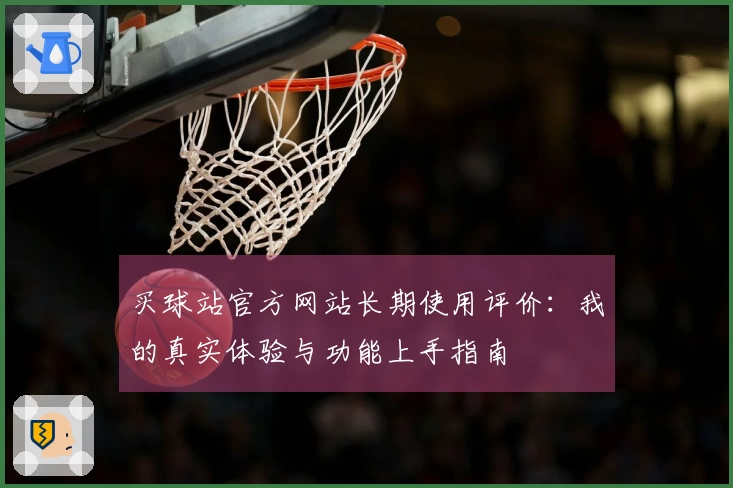 买球站官方网站长期使用评价：我的真实体验与功能上手指南